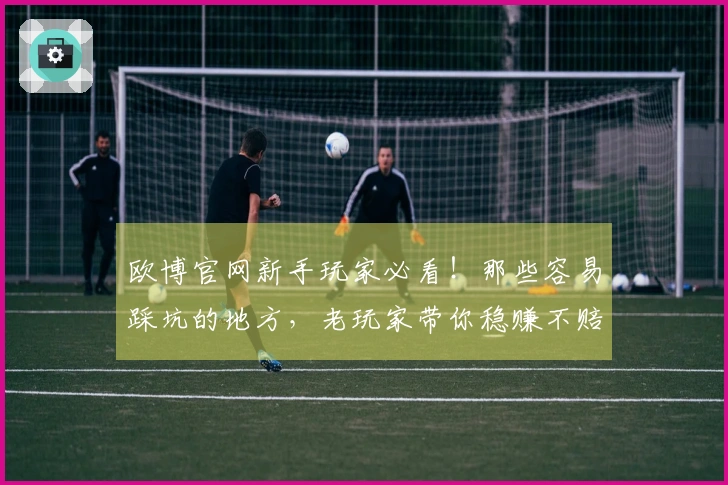 欧博官网新手玩家必看！那些容易踩坑的地方，老玩家带你稳赚不赔！
