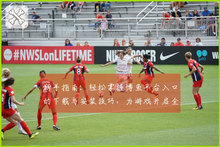 新手指南：轻松掌握博鱼平台入口的下载与安装技巧，为游戏开启全新冒险